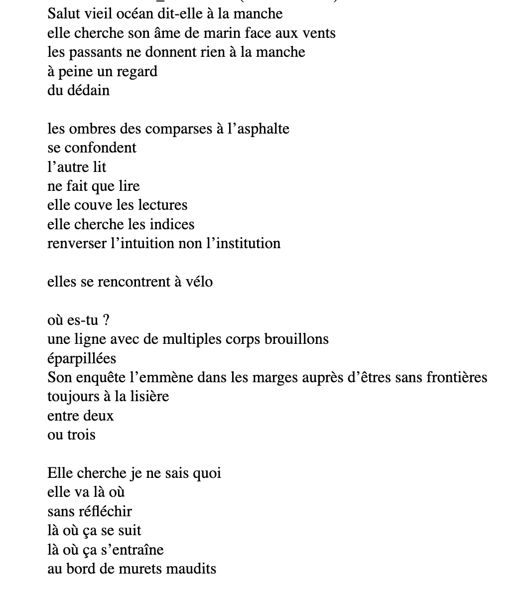Salut vieil océan dit-elle à la manche
              elle cherche son âme de marin face aux vents
              les passants ne donnent rien à la manche
              à peine un regard
              du dédain

              les ombres des comparses à l’asphalte
              se confondent
              l’autre lit
              ne fait que lire
              elle couve les lectures
              elle cherche les indices
              renverser l’intuition non l’institution

              elles se rencontrent à vélo
 
              où es-tu ?
              une ligne avec de multiples corps brouillons
              éparpillées
              Son enquête l’emmène dans les marges auprès d’êtres sans frontières
              toujours à la lisière
              entre deux
              ou trois

              Elle cherche je ne sais quoi
              elle va là où
              sans réfléchir
              là où ça se suit
              là où ça s’entraîne
              au bord de murets maudits