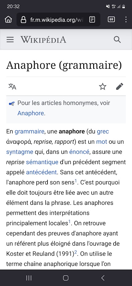 Une capture d'écran téléphone du début de la page wikipédia sur l'anaphore en grammaire : En grammaire, une anaphore (du grec ἀναφορά, reprise, rapport) est un mot ou un syntagme qui, dans un énoncé, assure une reprise sémantique d'un précédent segment appelé antécédent. Sans cet antécédent, l'anaphore perd son sens1. C’est pourquoi elle doit toujours être liée avec un autre élément dans la phrase. Les anaphores permettent des interprétations principalement locales1. On retrouve cependant des preuves d'anaphore ayant un référent plus éloigné dans l'ouvrage de Koster et Reuland (1991)2. On utilise le terme chaîne anaphorique lorsque l’on