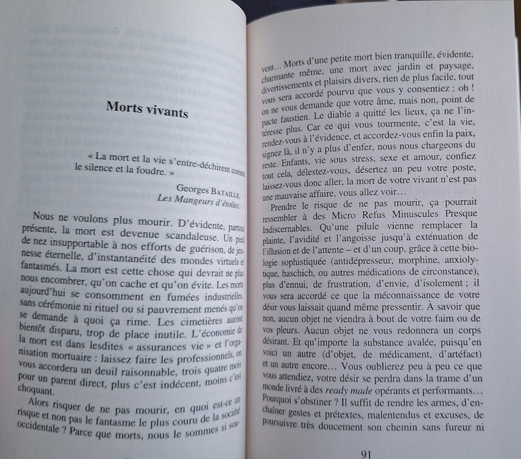 Une photographie du livre Eloge du risque de Dufourmantelle ouvert au début du chapire Morts vivants page 91:
Morts vivants
<< La mort et la vie s'entre-déchirent comme
le silence et la foudre. >>
Georges BATAILLE, Les Mangeurs d'étoiles.
Nous ne voulons plus mourir. D'évidente, partout présente, la mort est devenue scandaleuse. Un pied de nez insupportable à nos efforts de guérison, de jeunesse éternelle, d'instantanéité des mondes virtuels et fantasmés. La mort est cette chose qui devrait ne plus nous encombrer, qu'on cache et qu'on évite. Les morts aujourd'hui se consomment en fumées industrielles, sans cérémonie ni rituel ou si pauvrement menés qu'on se demande à quoi ça rime. Les cimetières auront bientôt disparu, trop de place inutile. L'économie de la mort est dans lesdites «assurances vie » et l'organisation mortuaire : laissez faire les professionnels, on vous accordera un deuil raisonnable, trois quatre mois pour un parent direct, plus c'est indécent, moins c'est choquant.
Alors risquer de ne pas mourir, en quoi est-ce un risque et non pas le fantasme le plus couru de la société occidentale? Parce que morts, nous le sommes si souvent... Morts d'une petite mort bien tranquille, évidente, charmante même, une mort avec jardin et paysage, divertissements et plaisirs divers, rien de plus facile, tout vous sera accordé pourvu que vous y consentiez ; oh! on ne vous demande que votre âme, mais non, point de pacte faustien. Le diable a quitté les lieux, ça ne l'intéresse plus. Car ce qui vous tourmente, c'est la vie, rendez-vous à l'évidence, et accordez-vous enfin la paix, signez là, il n'y a plus d'enfer, nous nous chargeons du reste. Enfants, vie sous stress, sexe et amour, confiez tout cela, délestez-vous, désertez un peu votre poste, laissez-vous donc aller, la mort de votre vivant n'est pas une mauvaise affaire, vous allez voir...
Prendre le risque de ne pas mourir, ça pourrait ressembler à des Micro Refus Minuscules Presque Indiscernables. Qu'une pilule vienne remplacer la plainte, l'avidité et l'angoisse jusqu'à exténuation de l'illusion et de l'attente - et d'un coup, grâce à cette biologie sophistiquée (antidépresseur, morphine, anxiolytique, haschich, ou autres médications de circonstance), plus d'ennui, de frustration, d'envie, d'isolement; il vous sera accordé ce que la méconnaissance de votre désir vous laissait quand même pressentir. A savoir que non, aucun objet ne viendra à bout de votre faim ou de vos pleurs. Aucun objet ne vous redonnera un corps désirant. Et qu'importe la substance avalée, puisqu'en voici un autre (d'objet, de médicament, d'artefact) et un autre encore... Vous oublierez peu à peu ce que vous attendiez, votre désir se perdra dans la trame d'un monde livré à des ready made opérants et performants... Pourquoi s'obstiner? Il suffit de rendre les armes, d'enchaîner gestes et prétextes, malentendus et excuses, de poursuivre très doucement son chemin sans fureur ni
91 