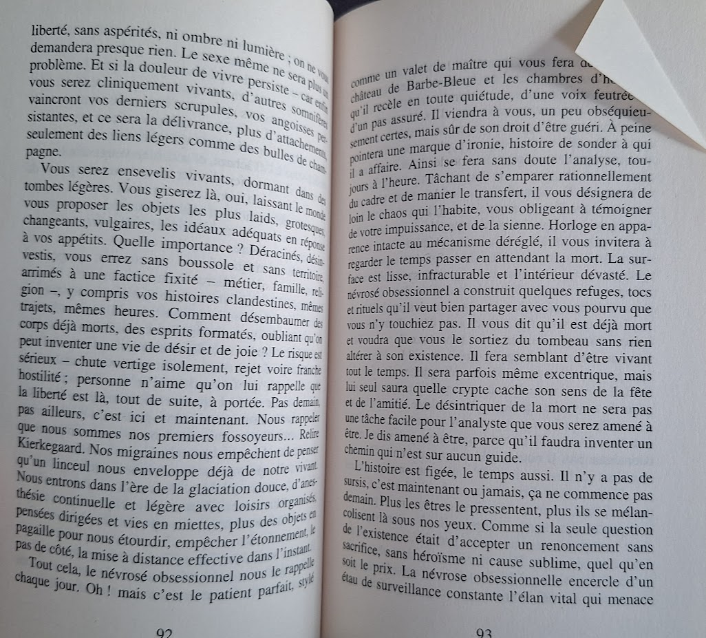 liberté, sans aspérités, ni ombre ni lumièr ; on ne vous demandera presque rien. Le sexe même ne sera plus un problème. Et si la douleur de vivre persiste - car enfin vous serez cliniquement vivants, d'autres somnifères vaincront vos derniers scrupules, vos angoisses persistantes, et ce sera la délivrance, plus d'attachement seulement des liens légers comme des bulles de champagne.
Vous serez ensevelis vivants, dormant dans de tombes légères. Vous giserez là, oui, laissant le monde vous proposer les objets les plus laids, grotesques, changeants, vulgaires, les idéaux adéquats en réponse à vos appétits. Quelle importance ? Déracinés, désinvestis, vous errez sans boussole et sans territoire arrimés à une factice fixité - métier, famille, religion, y compris vos histoires clandestines, mêmes trajets, mêmes heures. Comment désembaumer des corps déjà morts, des esprits formatés, oubliant qu'on peut inventer une vie de désir et de joie ? Le risque est sérieux - chute vertige isolement, rejet voire franche hostilité; personne n'aime qu'on lui rappelle que la liberté est là, tout de suite, à portée. Pas demain, pas ailleurs, c'est ici et maintenant. Nous rappeler que nous sommes nos premiers fossoyeurs... Relire Kierkegaard. Nos migraines nous empêchent de penser qu'un linceul nous enveloppe déjà de notre vivant. Nous entrons dans l'ère de la glaciation douce, d'anesthésie continuelle et légère avec loisirs organisés, pensées dirigées et vies en miettes, plus des objets en pagaille pour nous étourdir, empêcher l'étonnement, le pas de côté, la mise à distance effective dans l'instant Tout cela, le névrosé obsessionnel nous le rappelle chaque jour. Oh! mais c'est le patient parfait, stylé comme un valet de maître qui vous fera // château de Barbe-Bleue et les chambres d'h// qu'il recèle en toute quiétude, d'une voix feutrée et d'un pas assuré. Il viendra à vous, un peu obséquieusement certes, mais sûr de son droit d'être guéri. A peine pointera une marque d'ironie, histoire de sonder à qui il a affaire. Ainsi se fera sans doute l'analyse, toujours à l'heure. Tâchant de s'emparer rationnellement du cadre et de manier le transfert, il vous désignera de loin le chaos qui l'habite, vous obligeant à témoigner de votre impuissance, et de la sienne. Horloge en apparence intacte au mécanisme déréglé, il vous invitera à regarder le temps passer en attendant la mort. La surface est lisse, infracturable et l'intérieur dévasté. Le névrosé obsessionnel a construit quelques refuges, tocs et rituels qu'il veut bien partager avec vous pourvu que vous n'y touchiez pas. Il vous dit qu'il est déjà mort et voudra que vous le sortiez du tombeau sans rien altérer à son existence. Il fera semblant d'être vivant tout le temps. Il sera parfois même excentrique, mais lui seul saura quelle crypte cache son sens de la fête et de l'amitié. Le désintriquer de la mort ne sera pas une tâche facile pour l'analyste que vous serez amené à être. Je dis amené à être, parce qu'il faudra inventer un chemin qui n'est sur aucun guide.
L'histoire est figée, le temps aussi. Il n'y a pas de sursis, c'est maintenant ou jamais, ça ne commence pas demain. Plus les êtres le pressentent, plus ils se mélancolisent là sous nos yeux. Comme si la seule question de l'existence était d'accepter un renoncement sans sacrifice, sans héroïsme ni cause sublime, quel qu'en soit le prix. La névrose obsessionnelle encercle d'un étau de surveillance constante l'élan vital qui menace
93