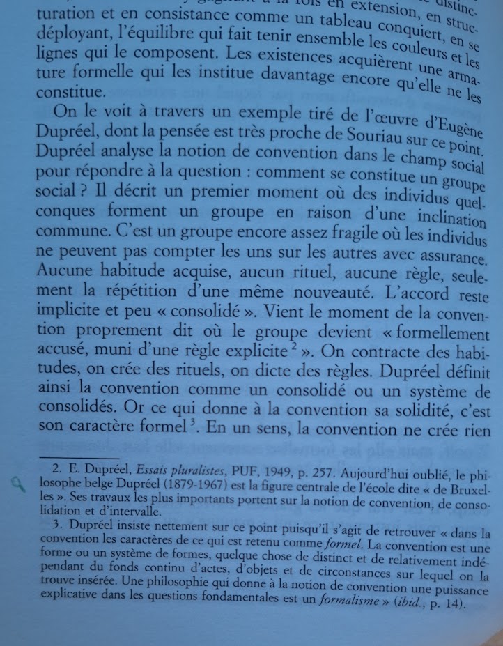 Une photographie du livre Les existences moindres ouvert à une page : l'équilibre qui fait tenir ensemble les couleurs et les lignes qui le composent. Les existences acquièrent une arma- ture formelle qui les institue davantage encore qu'elle ne les constitue.
On le voit à travers un exemple tiré de l'œuvre d'Eugène Dupréel, dont la pensée est très proche de Souriau sur ce point. Dupréel analyse la notion de convention dans le champ social pour répondre à la question: comment se constitue un groupe social? Il décrit un premier moment où des individus quelconques forment un groupe en raison d'une inclination commune. C'est un groupe encore assez fragile où les individus ne peuvent pas compter les uns sur les autres avec assurance. Aucune habitude acquise, aucun rituel, aucune règle, seulement la répétition d'une même nouveauté. L'accord reste implicite et peu «< consolidé ». Vient le moment de la convention proprement dit où le groupe devient «< formellement accusé, muni d'une règle explicite [2]». On contracte des habitudes, on crée des rituels, on dicte des règles. Dupréel définit ainsi la convention comme un consolidé ou un système de consolidés. Or ce qui donne à la convention sa solidité, c'est son caractère forme [3]. En un sens, la convention ne crée rien -
2. E. Dupréel, Essais pluralistes, PUF, 1949, p. 257. Aujourd'hui oublié, le philosophe belge Dupréel (1879-1967) est la figure centrale de l'école dite 'de Bruxelles'. Ses travaux les plus importants portent sur la notion de convention, de consolidation et d'intervalle.
3. Dupréel insiste nettement sur ce point puisqu'il s'agit de retrouver 'dans la convention les caractères de ce qui est retenu comme formel. La convention est une forme ou un système de formes, quelque chose de distinct et de relativement indé- pendant du fonds continu d'actes, d'objets et de circonstances sur lequel on la trouve insérée. Une philosophie qui donne à la notion de convention une puissance explicative dans les questions fondamentales est un formalisme' (ibid., p. 14).