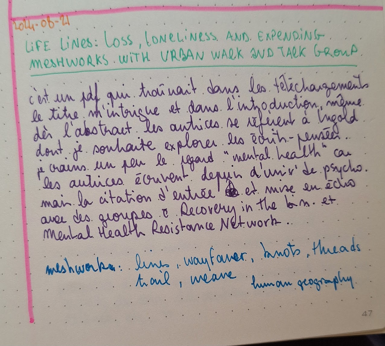 La date écrite en orange: 2024-08-21
Le titre de l'article en vert majuscule : Life lines, loss, loneliness and expending meshworks with urban wolk and talk group
Un commentaire en violet : c'est un pdf qui traînait dans les téléchargements le titre m'intrigue et dans l'introduction, même dès l'abstract les autrices se réfèrent à Ingold dont je souhaite explorer les écrits-pensées. je crains un peu le regard 'mental health' car les autrices écrivent depuis d'univ' de psycho. mais la citation d'entrée est mise en écho avec des groupes comme Recovery in the bin et Mental Health Resistance Network.
Des mots en bleu, le premier en gras : meshwork, lines, wayfarer, knots, threads, trail, weave
human geography