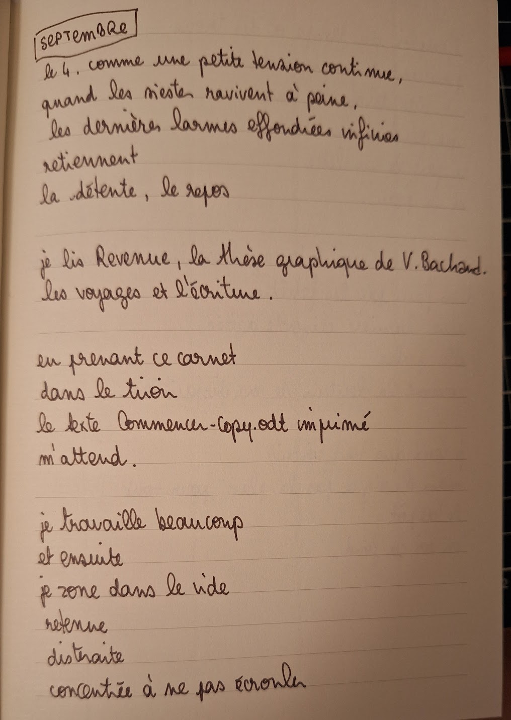 écriture manuscrite dans un carnet, septembre encadre
le 4, comme une petite tension continue,
quand les siestes ravivent à peine,
les dernières larmes effondrées infinies
retiennent
la détente, le repos

je lis Revenue, la thèse graphique de V. Bachand
les voyages et l'écriture.

en prenant ce carnet
dans le tiroir
le texte Commencer-copy.odt imprimé
m'attend.

je travaille beaucoup
et ensuite
je zone dans le vide
retenue
distraite
concentrée à ne pas écrouler