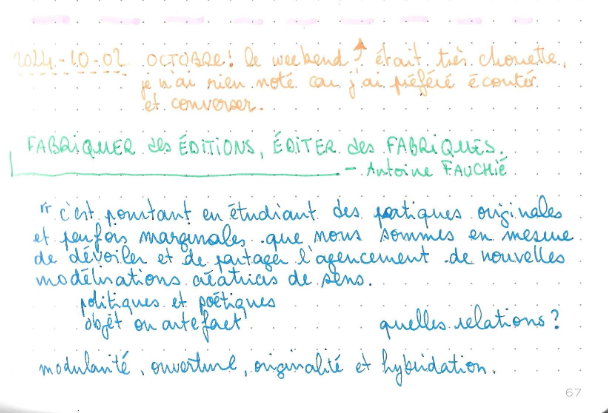 Bout de la page 67 du leuchtturm 2024, à l'encre orange : 2024-10-02 Octobre! le weekend PPP était très chouette je n'ai rien noté car j'ai préféré écouter et converser.
à l'encre verte un titre Fabriquer des éditions, éditer des fabriques d'Antoine Fauchié
à l'encre bleue, on cite C'est pourtant en étudiant des pratiques originales et parfois marginales que nous sommes en mesure de dévoiler et de partager l'agencement de nouvelles modélisations créatrices de sens.
politiques et poétiques
objet ou artefact       quelles relations ?

modularité, ouverture, originalité et hybridation