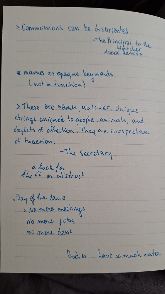 Photographie d'une page du carnet moulin, il est écrit à l'encre bleue
> Communions can be disoriented. - The Principal to the Watcher 1000XResist

names as opaque keywords
(not a function)

> These are names, Watcher. Unique strings assigned to people, animals, and obejts of affection. They are irrespective of function. - The Secretary.

a lock for theft or distrust

Day of the dance
> No more meetings
No more jobs
No more debt

Bodies... have so much water.