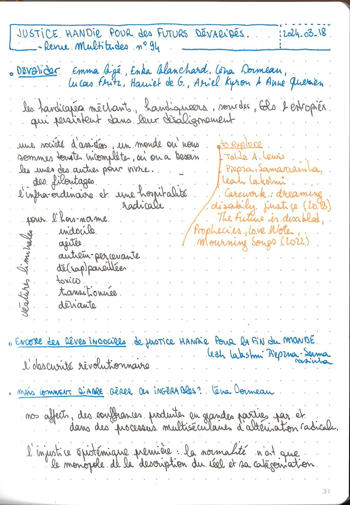 Une page scannée de mon carnet leuchtturm orange, avec mes prises de notes du dossier Justice handie pour des futurs dévalidés de la revue Multitudes n°94. Le titre est écrit en grand masjucule à l'encre bleue, la date dans un cadre pointillé : 2024-03-18. Les titres des articles sont écrit à l'encre bleue, le texte à l'encre marron et les explorations / références en orange.

Titre : Dévalider
de Emma Bigé, Enka Blanchard, Léna Dormeau, Lucas Fritz, Harriet de G. Ariel Kyron & Anne Querien

les handicapés méchants, handiqueers, sourdxs, fols & estropiéx qui persistent dans leur désalignement

une société d'assistéxs, un monde où nous sommes touxtes incomplètes, où on a besoin les unes des autres pour vivre
des filoutages
l'infra-ordinaire et une hospitalité
radicale

pour l'hors-norme
indocile
agitée autrement-percevante
dé(sap)pareillées
toxico
transitionnée
déviante créatures liminales

to explore : 
- Talila A. Lewis
- Piepza Samarasinha, Leah Lakshmi Carework : dreaming disability justice (2018), The future is disabled, Prophecies, Love Notes, Mourning songs (2022)

Ttitre : Encore des rêves indociles de justice handie pour la fin du monde
de Leah Lakshmi Piepza Samarasinha

l'obscurité révolutionnaire

Titre : Mais comment diable gérer ces ingérables ?
de Léna Dormeau

nos affects, des souffrances produites en grandes parties par et dans des processus multiséculaires d'altérisation radicale

l'injustice épistémique première : la normalité n'est que le monopole de la description du réel et sa catégorisation