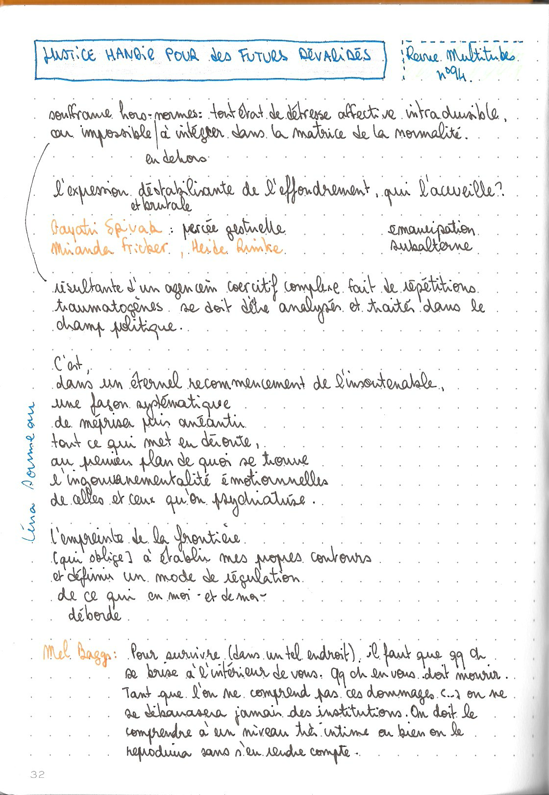 La page suivante du carnet, toujours avec le titre Justice handie pour des futurs dévalidés inscrits en grand. Les noms des auteurices citées sont écrit à l'encre orange.

souffrance hors-normes en dehors: tout état de détresse affective intraduisible, car impossible à intégrer dans la matrice de la normalité

l'expression déstabilisante et brutale de l'effondrement, qui l'accueille ?

Gayatri Spivak : percée gestuelle
Miranda Fricker, Jeide Rimke

émancipation subalterne

souffrances résultantes d'un agencement coercitif complexe fait de répétitions traumatogènes se doit d'être analysés et traités dans le champ politique

C'est
dans un éternel recommencement de l'insoutenable
une façon systématique
de mérpiser puis anéantir
tout ce qui met en déroute,
au premier plan de quoi se trouver
l'ingouvernementalité émotionnelle
de celles et ceux qu'on psychiatrise.

L'empreinte de la frontière
[qui oblige] à étabir mes propres contours
et définir un mode de régulation
de ce qui en moi - et de moi -
déborde

Mel Baggs : Pour survivre (dans un tel endroit), il faut que quelque chose se brise à l'intérieur de vous. Quelque chose en vous doit mourir. Tant que l'on ne comprend pas ces dommages [...] on ne se débarrassera jamais des institutions. On doit le comprendre à un niveau très intime ou bien on le reproduira sans s'en rendre compte.