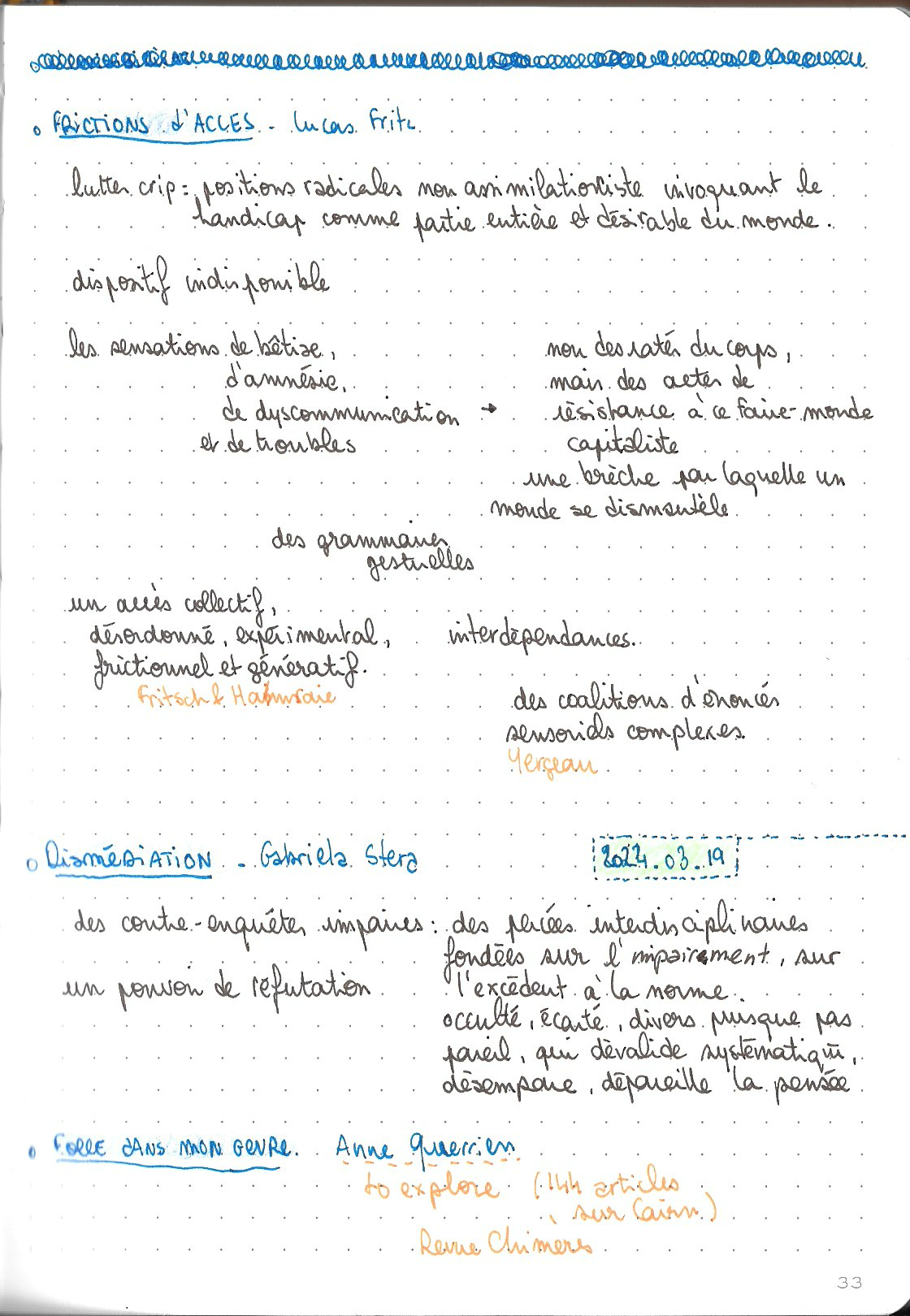 La page suivante, le titre du dossier a disparu et laisse place à un trait ficellé bleu

Titre : Frictions d'accès de Lucas Fritz

luttes crip = positions radicales non assimilationniste invoquant le handicap comme partie entière et désirable du monde.

dispositif indisponible

les sensations de bêtises,
d'amnésie
de dyscommunication
et de troubles
non des ratés du corps,
mais des actes de résistance à ce faire-monde capitaliste
une brêche par laquelle un monde se dismantèle

des grammaires gestuelles

un accès collectif,
désordonné, expérimental,
frictionnel et génératif
Fritsch & Hamraie

interdépendances

des coalitions d'énoncés sensoriels complexes
Yergeau

Titre : Dismédiation
de Gabriela Stera

des contre enquêtes impaires : des percées interdisciplinaires fondées sur l'impairment, sur l'excédent à la norme
un pouvoir de réfutation 
occulté écarté divers puisque pas pareil qui dévalide systématiquement, désempare, dépareille la pensée

Titre : Folle dans mon oeuvre
de Anne Querrien

to explore (144 articles sur Cairn)
revue chimères