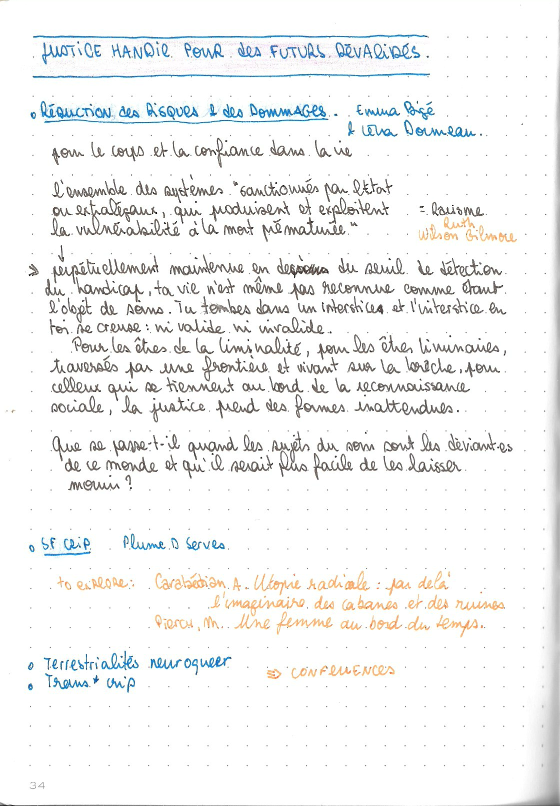 La page suivante du carnet, le titre du dossier revient en haut de la page.

Titre : Réductions des risques & des dommages
de Emma Bigé et Léna Dormeau

pour le corps et la confiance dans la vie

l'ensemble des systèmes 'sanctionnés par l'Etat ou extralégaux qui produisent et exploitent la vulnérabilité à la mort prématurée' = Racisme d'après Ruth Wilson Gilmore

cet ensemble perpétuellement maintenue en dessous du seuil de détection du handicap, ta vie n'est même pas reconnue comme étant l'objet de soins. tu tombes dans un interstice et l'interstice en toi se creuse : ni valide ni invalide.
Pour les êtres de la liminalité, pour les êtres liminaires, traversés par une frontière et vivant sur la brêche, pour celleux qui tiennent au bord de la reconnaissance sociale, la justice prend des formes inattendues.

Que se passe-t-il quand les sujets du soin sont les déviantes de ce monde et qu'il serait plus facile de les laisser mourir ?

Ttitre : SF Crip
de Plume D Serves

to explore : Carabédian A. Utopie radicale : par delà l'imaginaire des cabanes et des ruines
Pierch, M. Une femme au bord du temps

Titres : Terrestrialités neuroqueer 
Trans*crip
=> confluences